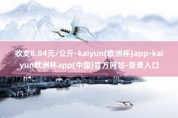 收支8.84元/公斤-kaiyun(欧洲杯)app-kaiyun欧洲杯app(中国)官方网站-登录入口