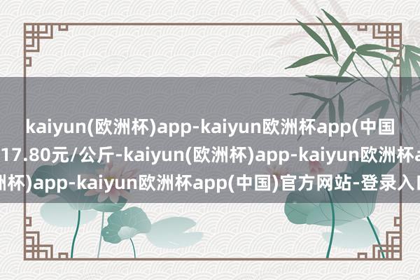 kaiyun(欧洲杯)app-kaiyun欧洲杯app(中国)官方网站-登录入口出入17.80元/公斤-kaiyun(欧洲杯)app-kaiyun欧洲杯app(中国)官方网站-登录入口