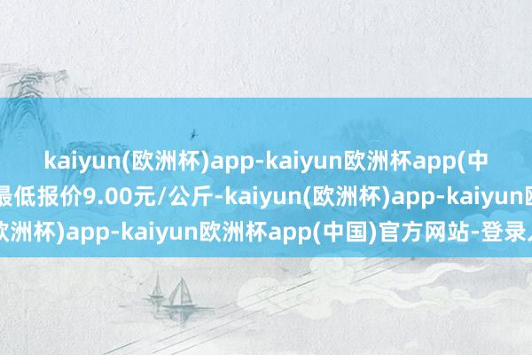 kaiyun(欧洲杯)app-kaiyun欧洲杯app(中国)官方网站-登录入口最低报价9.00元/公斤-kaiyun(欧洲杯)app-kaiyun欧洲杯app(中国)官方网站-登录入口