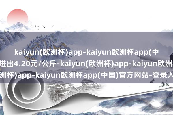 kaiyun(欧洲杯)app-kaiyun欧洲杯app(中国)官方网站-登录入口进出4.20元/公斤-kaiyun(欧洲杯)app-kaiyun欧洲杯app(中国)官方网站-登录入口