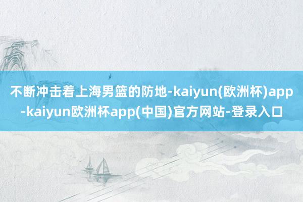 不断冲击着上海男篮的防地-kaiyun(欧洲杯)app-kaiyun欧洲杯app(中国)官方网站-登录入口