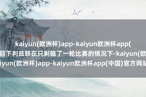 kaiyun(欧洲杯)app-kaiyun欧洲杯app(中国)官方网站-登录入口 目下利兹联在只剩临了一轮比赛的情况下-kaiyun(欧洲杯)app-kaiyun欧洲杯app(中国)官方网站-登录入口