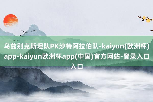 乌兹别克斯坦队PK沙特阿拉伯队-kaiyun(欧洲杯)app-kaiyun欧洲杯app(中国)官方网站-登录入口