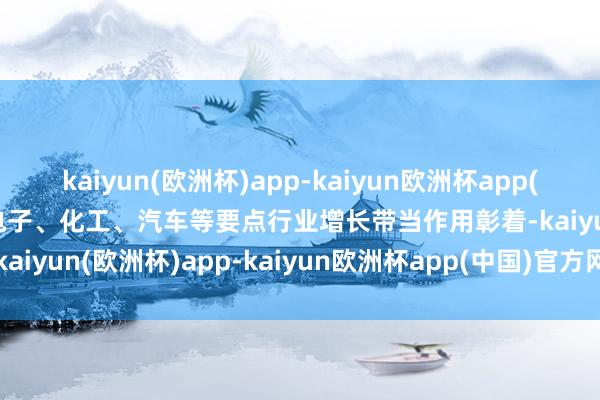 kaiyun(欧洲杯)app-kaiyun欧洲杯app(中国)官方网站-登录入口电子、化工、汽车等要点行业增长带当作用彰着-kaiyun(欧洲杯)app-kaiyun欧洲杯app(中国)官方网站-登录入口