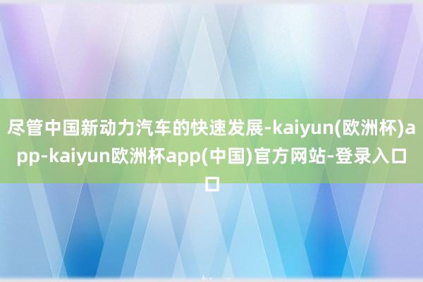 尽管中国新动力汽车的快速发展-kaiyun(欧洲杯)app-kaiyun欧洲杯app(中国)官方网站-登录入口