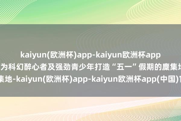 kaiyun(欧洲杯)app-kaiyun欧洲杯app(中国)官方网站-登录入口为科幻醉心者及强劲青少年打造“五一”假期的麇集地-kaiyun(欧洲杯)app-kaiyun欧洲杯app(中国)官方网站-登录入口