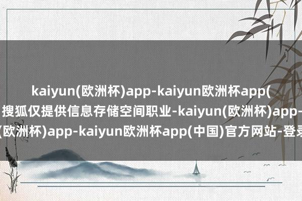 kaiyun(欧洲杯)app-kaiyun欧洲杯app(中国)官方网站-登录入口搜狐仅提供信息存储空间职业-kaiyun(欧洲杯)app-kaiyun欧洲杯app(中国)官方网站-登录入口