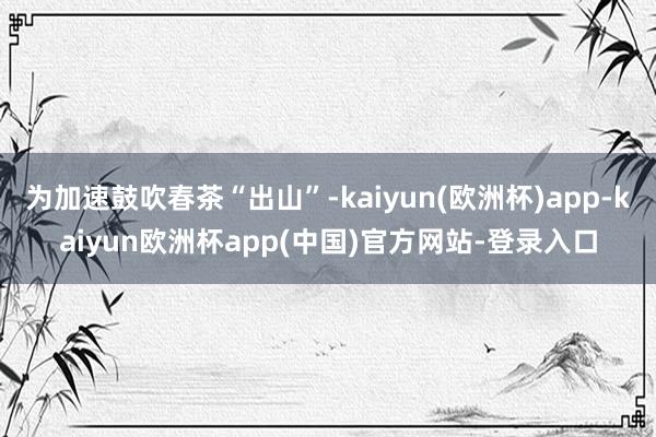 为加速鼓吹春茶“出山”-kaiyun(欧洲杯)app-kaiyun欧洲杯app(中国)官方网站-登录入口