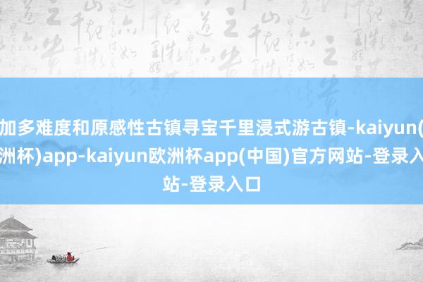 加多难度和原感性古镇寻宝千里浸式游古镇-kaiyun(欧洲杯)app-kaiyun欧洲杯app(中国)官方网站-登录入口