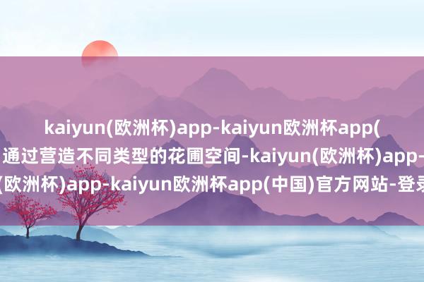 kaiyun(欧洲杯)app-kaiyun欧洲杯app(中国)官方网站-登录入口通过营造不同类型的花圃空间-kaiyun(欧洲杯)app-kaiyun欧洲杯app(中国)官方网站-登录入口