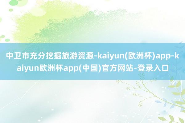 中卫市充分挖掘旅游资源-kaiyun(欧洲杯)app-kaiyun欧洲杯app(中国)官方网站-登录入口