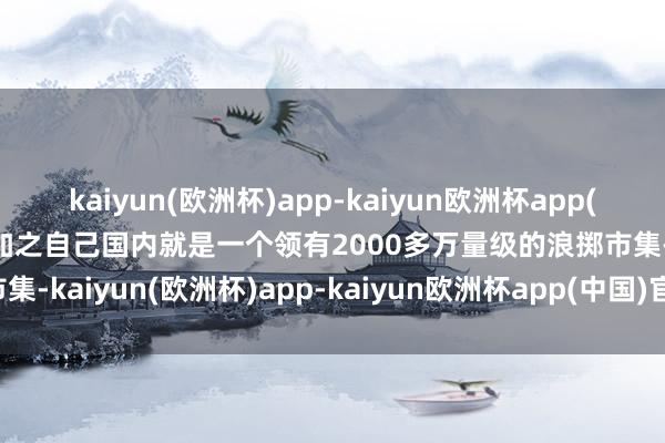 kaiyun(欧洲杯)app-kaiyun欧洲杯app(中国)官方网站-登录入口加之自己国内就是一个领有2000多万量级的浪掷市集-kaiyun(欧洲杯)app-kaiyun欧洲杯app(中国)官方网站-登录入口