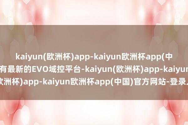 kaiyun(欧洲杯)app-kaiyun欧洲杯app(中国)官方网站-登录入口还有最新的EVO域控平台-kaiyun(欧洲杯)app-kaiyun欧洲杯app(中国)官方网站-登录入口