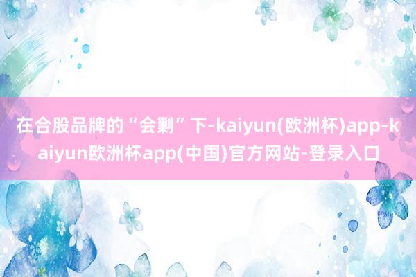 在合股品牌的“会剿”下-kaiyun(欧洲杯)app-kaiyun欧洲杯app(中国)官方网站-登录入口