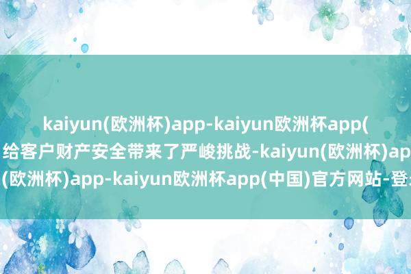 kaiyun(欧洲杯)app-kaiyun欧洲杯app(中国)官方网站-登录入口给客户财产安全带来了严峻挑战-kaiyun(欧洲杯)app-kaiyun欧洲杯app(中国)官方网站-登录入口