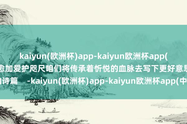 kaiyun(欧洲杯)app-kaiyun欧洲杯app(中国)官方网站-登录入口也愈加爱护咫尺咱们将传承着忻悦的血脉去写下更好意思的诗篇    -kaiyun(欧洲杯)app-kaiyun欧洲杯app(中国)官方网站-登录入口