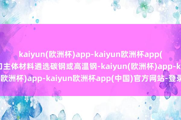 kaiyun(欧洲杯)app-kaiyun欧洲杯app(中国)官方网站-登录入口主体材料遴选碳钢或高温钢-kaiyun(欧洲杯)app-kaiyun欧洲杯app(中国)官方网站-登录入口