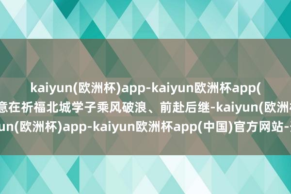 kaiyun(欧洲杯)app-kaiyun欧洲杯app(中国)官方网站-登录入口意在祈福北城学子乘风破浪、前赴后继-kaiyun(欧洲杯)app-kaiyun欧洲杯app(中国)官方网站-登录入口