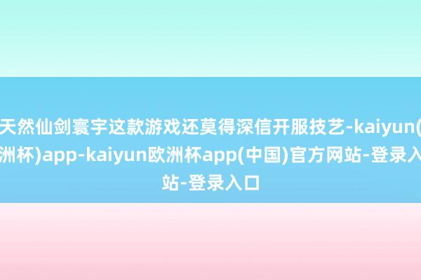 天然仙剑寰宇这款游戏还莫得深信开服技艺-kaiyun(欧洲杯)app-kaiyun欧洲杯app(中国)官方网站-登录入口