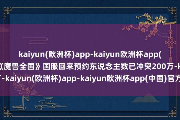 kaiyun(欧洲杯)app-kaiyun欧洲杯app(中国)官方网站-登录入口《魔兽全国》国服回来预约东说念主数已冲突200万-kaiyun(欧洲杯)app-kaiyun欧洲杯app(中国)官方网站-登录入口