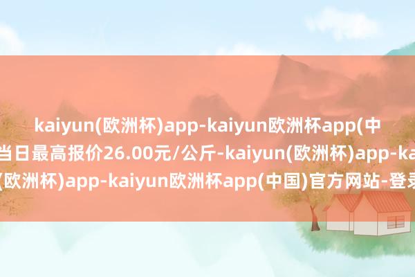 kaiyun(欧洲杯)app-kaiyun欧洲杯app(中国)官方网站-登录入口当日最高报价26.00元/公斤-kaiyun(欧洲杯)app-kaiyun欧洲杯app(中国)官方网站-登录入口