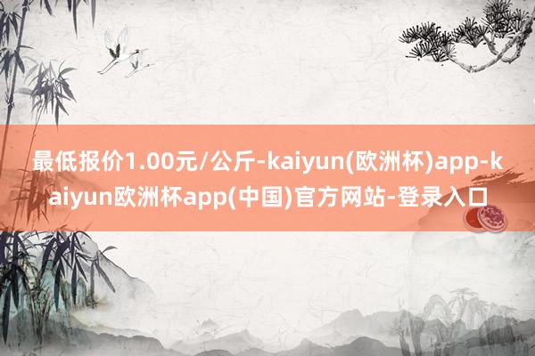 最低报价1.00元/公斤-kaiyun(欧洲杯)app-kaiyun欧洲杯app(中国)官方网站-登录入口