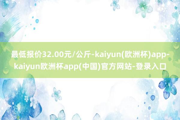 最低报价32.00元/公斤-kaiyun(欧洲杯)app-kaiyun欧洲杯app(中国)官方网站-登录入口