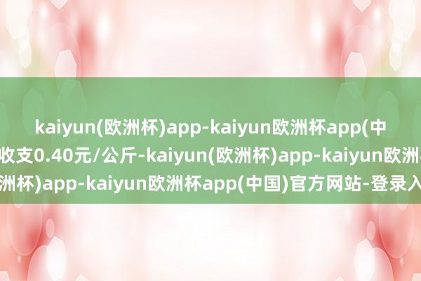 kaiyun(欧洲杯)app-kaiyun欧洲杯app(中国)官方网站-登录入口收支0.40元/公斤-kaiyun(欧洲杯)app-kaiyun欧洲杯app(中国)官方网站-登录入口