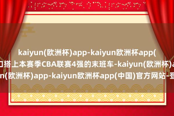 kaiyun(欧洲杯)app-kaiyun欧洲杯app(中国)官方网站-登录入口搭上本赛季CBA联赛4强的末班车-kaiyun(欧洲杯)app-kaiyun欧洲杯app(中国)官方网站-登录入口