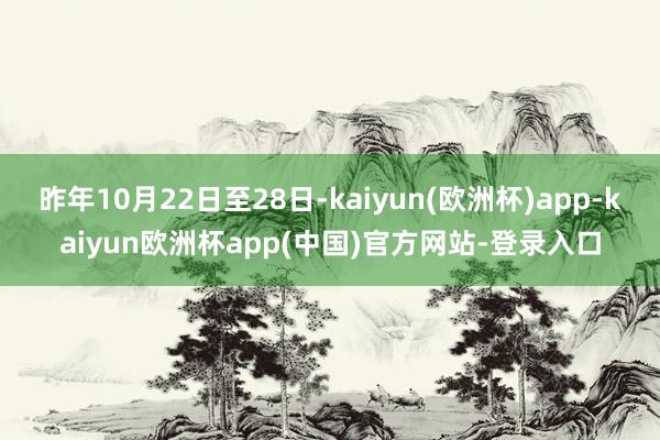 昨年10月22日至28日-kaiyun(欧洲杯)app-kaiyun欧洲杯app(中国)官方网站-登录入口