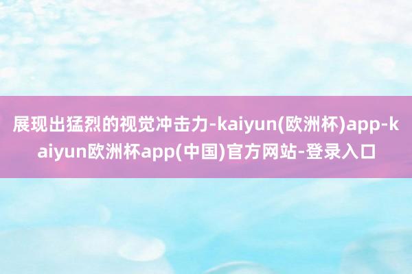 展现出猛烈的视觉冲击力-kaiyun(欧洲杯)app-kaiyun欧洲杯app(中国)官方网站-登录入口