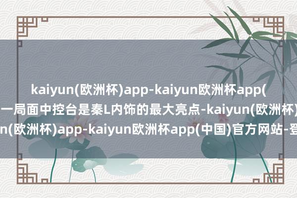 kaiyun(欧洲杯)app-kaiyun欧洲杯app(中国)官方网站-登录入口一局面中控台是秦L内饰的最大亮点-kaiyun(欧洲杯)app-kaiyun欧洲杯app(中国)官方网站-登录入口