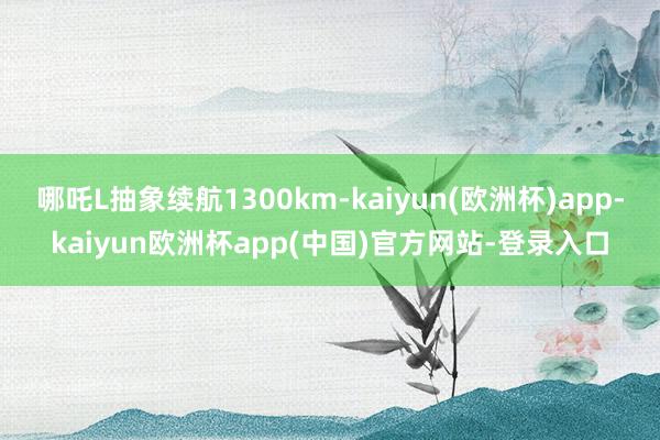 哪吒L抽象续航1300km-kaiyun(欧洲杯)app-kaiyun欧洲杯app(中国)官方网站-登录入口