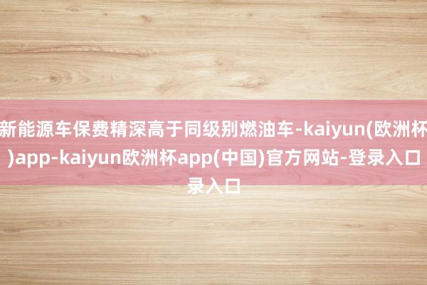 新能源车保费精深高于同级别燃油车-kaiyun(欧洲杯)app-kaiyun欧洲杯app(中国)官方网站-登录入口