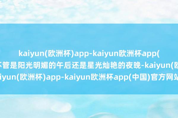 kaiyun(欧洲杯)app-kaiyun欧洲杯app(中国)官方网站-登录入口不管是阳光明媚的午后还是星光灿艳的夜晚-kaiyun(欧洲杯)app-kaiyun欧洲杯app(中国)官方网站-登录入口