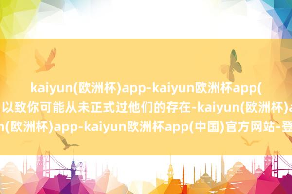 kaiyun(欧洲杯)app-kaiyun欧洲杯app(中国)官方网站-登录入口以致你可能从未正式过他们的存在-kaiyun(欧洲杯)app-kaiyun欧洲杯app(中国)官方网站-登录入口