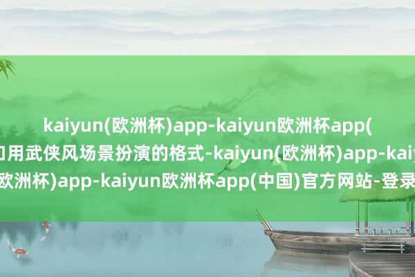 kaiyun(欧洲杯)app-kaiyun欧洲杯app(中国)官方网站-登录入口用武侠风场景扮演的格式-kaiyun(欧洲杯)app-kaiyun欧洲杯app(中国)官方网站-登录入口