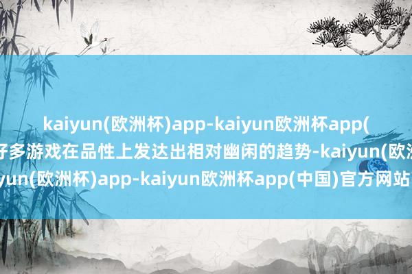 kaiyun(欧洲杯)app-kaiyun欧洲杯app(中国)官方网站-登录入口好多游戏在品性上发达出相对幽闲的趋势-kaiyun(欧洲杯)app-kaiyun欧洲杯app(中国)官方网站-登录入口