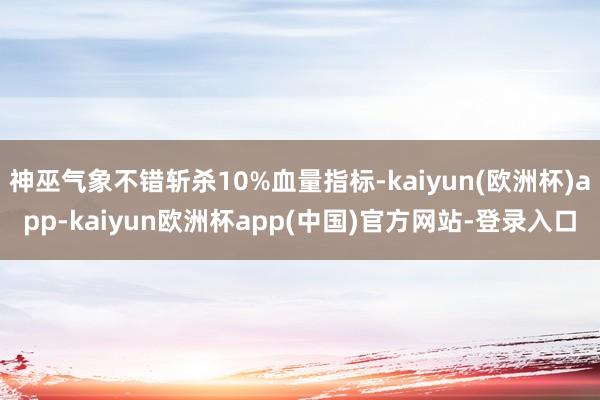 神巫气象不错斩杀10%血量指标-kaiyun(欧洲杯)app-kaiyun欧洲杯app(中国)官方网站-登录入口