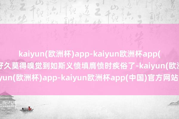 kaiyun(欧洲杯)app-kaiyun欧洲杯app(中国)官方网站-登录入口好久莫得嗅觉到如斯义愤填膺愤时疾俗了-kaiyun(欧洲杯)app-kaiyun欧洲杯app(中国)官方网站-登录入口