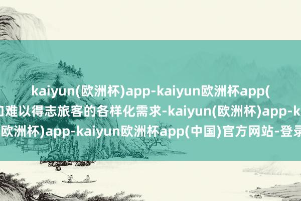 kaiyun(欧洲杯)app-kaiyun欧洲杯app(中国)官方网站-登录入口难以得志旅客的各样化需求-kaiyun(欧洲杯)app-kaiyun欧洲杯app(中国)官方网站-登录入口