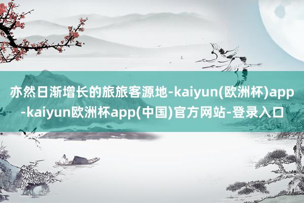 亦然日渐增长的旅旅客源地-kaiyun(欧洲杯)app-kaiyun欧洲杯app(中国)官方网站-登录入口