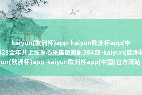 kaiyun(欧洲杯)app-kaiyun欧洲杯app(中国)官方网站-登录入口2023全年共上线重心采集微短剧384部-kaiyun(欧洲杯)app-kaiyun欧洲杯app(中国)官方网站-登录入口