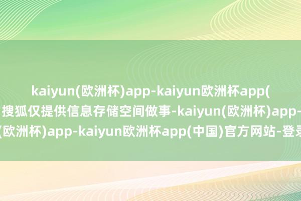 kaiyun(欧洲杯)app-kaiyun欧洲杯app(中国)官方网站-登录入口搜狐仅提供信息存储空间做事-kaiyun(欧洲杯)app-kaiyun欧洲杯app(中国)官方网站-登录入口