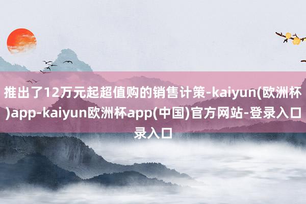 推出了12万元起超值购的销售计策-kaiyun(欧洲杯)app-kaiyun欧洲杯app(中国)官方网站-登录入口