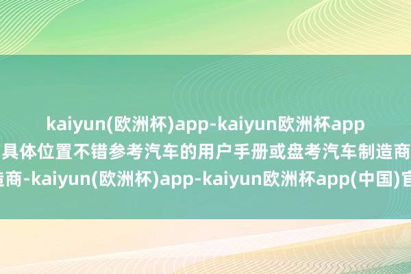 kaiyun(欧洲杯)app-kaiyun欧洲杯app(中国)官方网站-登录入口具体位置不错参考汽车的用户手册或盘考汽车制造商-kaiyun(欧洲杯)app-kaiyun欧洲杯app(中国)官方网站-登录入口