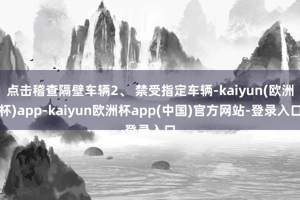 点击稽查隔壁车辆2、 禁受指定车辆-kaiyun(欧洲杯)app-kaiyun欧洲杯app(中国)官方网站-登录入口