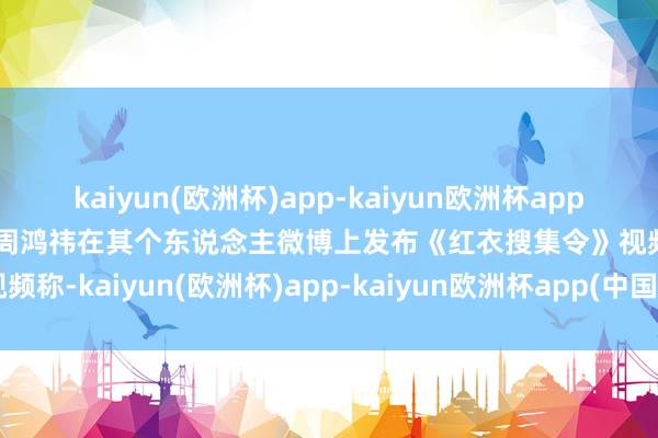 kaiyun(欧洲杯)app-kaiyun欧洲杯app(中国)官方网站-登录入口周鸿祎在其个东说念主微博上发布《红衣搜集令》视频称-kaiyun(欧洲杯)app-kaiyun欧洲杯app(中国)官方网站-登录入口