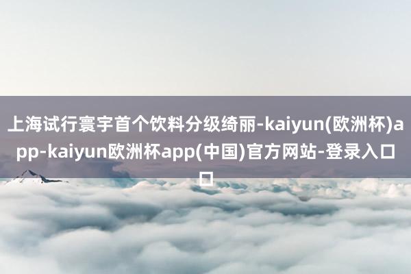 上海试行寰宇首个饮料分级绮丽-kaiyun(欧洲杯)app-kaiyun欧洲杯app(中国)官方网站-登录入口