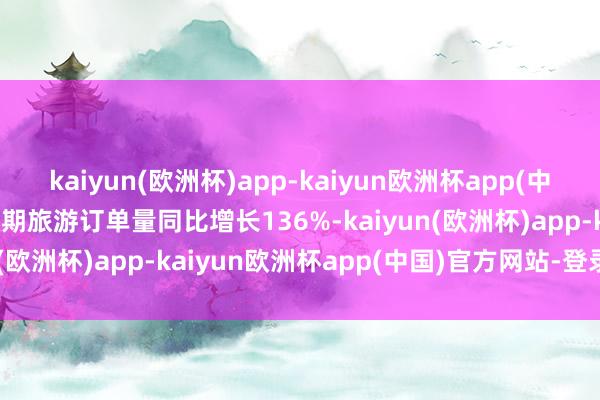 kaiyun(欧洲杯)app-kaiyun欧洲杯app(中国)官方网站-登录入口假期旅游订单量同比增长136%-kaiyun(欧洲杯)app-kaiyun欧洲杯app(中国)官方网站-登录入口